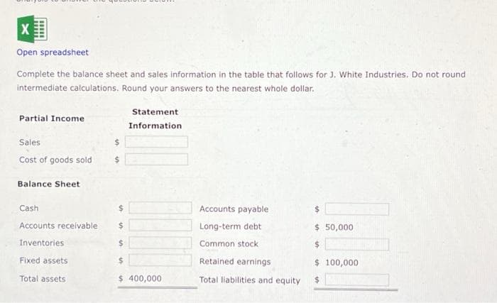 X
Open spreadsheet
Complete the balance sheet and sales information in the table that follows for J. White Industries. Do not round
intermediate calculations. Round your answers to the nearest whole dollar.
Partial Income
Sales
Cost of goods sold
Balance Sheet
$
$
Fixed assets
Total assets
Statement
Information
Cash
$
Accounts receivable $
Inventories
$
$
$ 400,000
Accounts payable
Long-term debt
Common stock
Retained earnings
Total liabilities and equity
$ 50,000
$
$ 100,000
$
