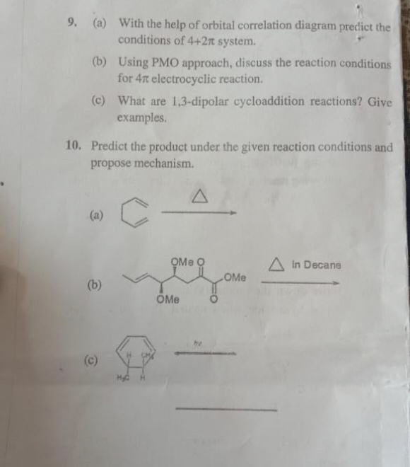 9. (a) With the help of orbital correlation diagram predict the
conditions of 4+2r system.
(b) Using PMO approach, discuss the reaction conditions
for 4x electrocyclic reaction.
(c) What are 1,3-dipolar cycloaddition reactions? Give
examples.
10. Predict the product under the given reaction conditions and
propose mechanism.
C
(b)
A
OMe O
OMe
OMe
A in Decane