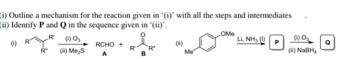 (i) Outline a mechanism for the reaction given in '(i)’ with all the steps and intermediates
(ii) Identify P and Q in the sequence given in '(ii)'.
(1) O3
(ii) Me2s
OMe
Li, NH3 ()P
R'
(i) Og
(i)
RCHO +
R'
R"
(ii)
R"
Me
(ii) NaBH4
A
