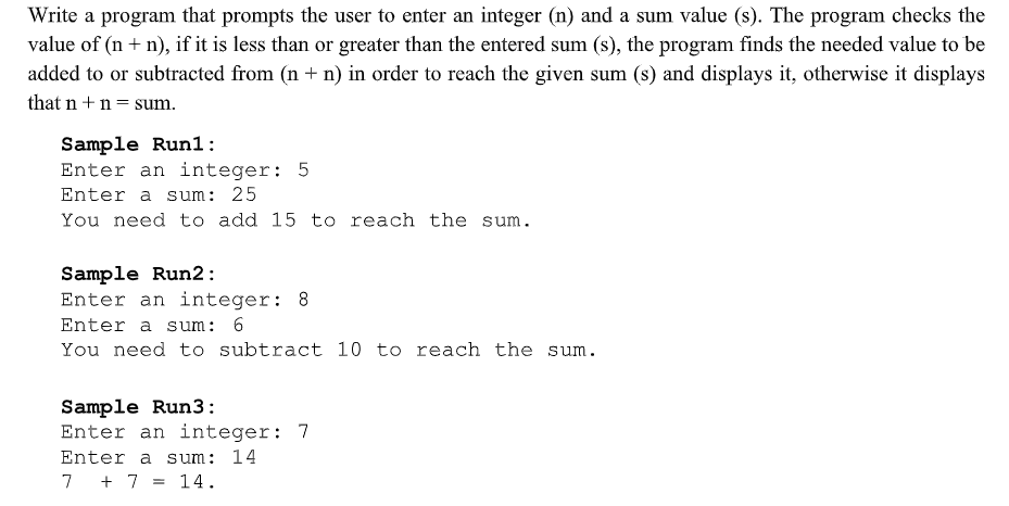 Write a program that prompts the user to enter an integer (n) and a sum value (s). The program checks the
value of (n + n), if it is less than or greater than the entered sum (s), the program finds the needed value to be
added to or subtracted from (n + n) in order to reach the given sum (s) and displays it, otherwise it displays
that n+n= sum.
Sample Run1:
Enter an integer: 5
Enter a sum: 25
You need to add 15 to reach the sum.
Sample Run2:
Enter an integer: 8
Enter a sum: 6
You need to subtract 10 to reach the sum.
Sample Run3:
Enter an integer: 7
Enter a sum: 14
7 + 7 = 14.

