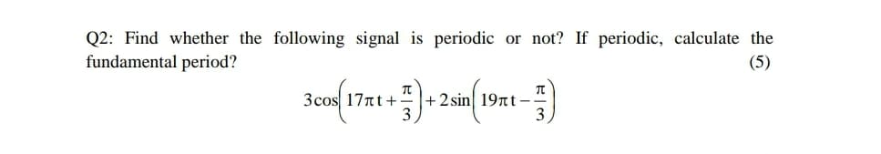 Q2: Find whether the following signal is periodic or not? If periodic, calculate the
fundamental period?
(5)
3cos 17nt+
+ 2 sin 19tt-
3
3
