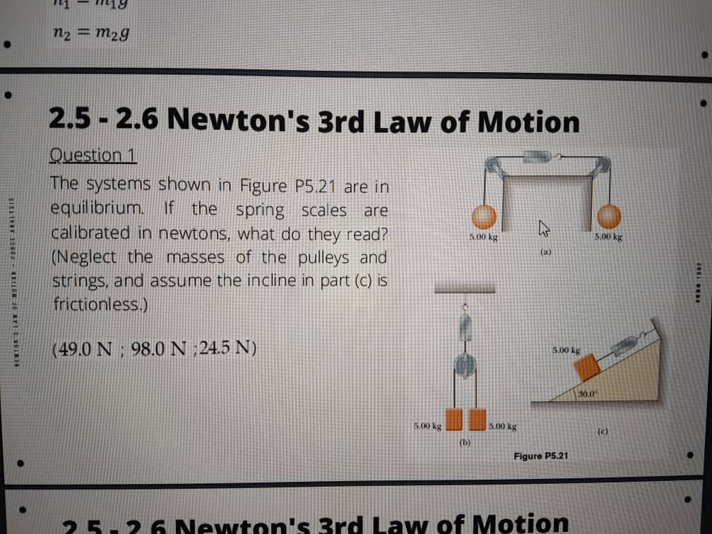 n2 = m2g
2.5 - 2.6 Newton's 3rd Law of Motion
Question 1
The systems shown in Figure P5.21 are in
equilibrium. If the spring scales
calibrated in newtons, what do they read?
are
5.00 kg
5.00 kg
(Neglect the masses of the pulleys and
strings, and assume the incline in part (C) is
frictionless.)
(а)
(49.0 N ; 98.0 N ;24.5 N)
5.00 kg
30.0
5.00 kg
5.00 kg
(c)
(b)
Figure P5.21
25-26 Newton's 3rd Law of Motion
NEWTON EAR OF ROTIER – FRACE AALT
