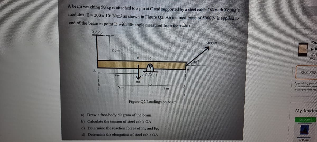 A beam weighing 50 kg is attached to a pin at C and supported by a steel cable OA with Young's
modulus, E= 200 x 10° N/m2 as shown in Figure Q2. An inclined force of 5000 N is applied to
end of the beam at point D with 40° angle measured from the x-Axis.
5000 N
Sna
pho
Wel
2.5 m
B.
888-888-
4m
By providing your a
automateditext mer
messaging eates may
5 m
3 m
Figure Q2 Loadings on beam
My Textbo
a) Draw a free-body diagram of the beam
Solunons
b) Calculate the tension of steel cable OA
c) Determine the reaction forces of Fex and Fey
d) Determine the elongation of steel cable OA
byChego
