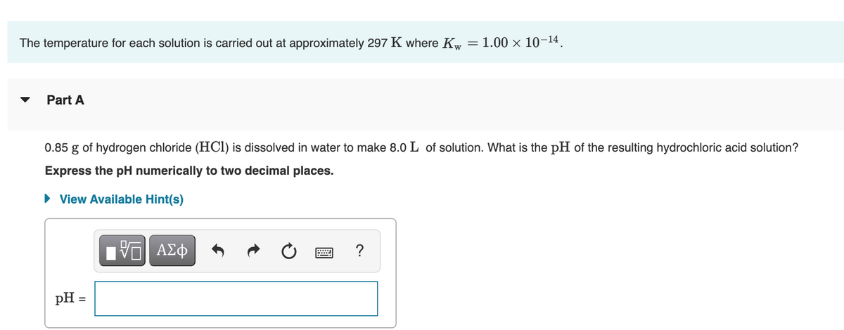The temperature for each solution is carried out at approximately 297 K where Kw = 1.00 × 10-14.
Part A
0.85
of hydrogen chloride (HCI) is dissolved in water to make 8.0 L of solution. What is the pH of the resulting hydrochloric acid solution?
Express the pH numerically to two decimal places.
• View Available Hint(s)
pH =
