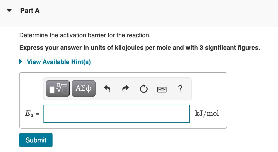 Part A
Determine the activation barrier for the reaction.
Express your answer in units of kilojoules per mole and with 3 significant figures.
• View Available Hint(s)
Ea
kJ/mol
Submit
II
