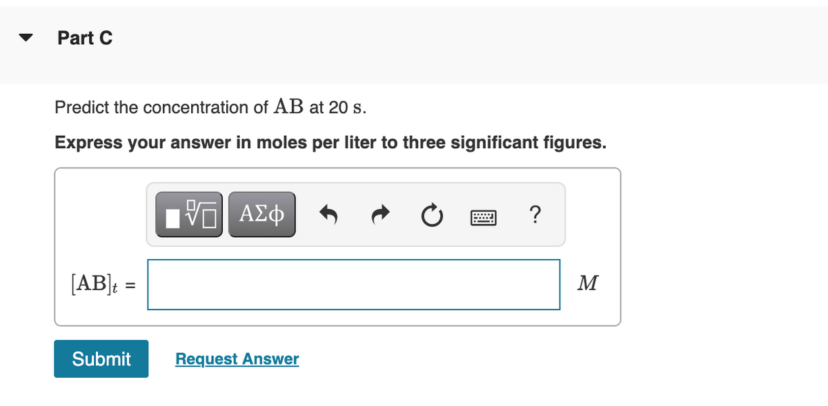 Part C
Predict the concentration of AB at 20 s.
Express your answer in moles per liter to three significant figures.
[AB]; :
M
Submit
Request Answer
