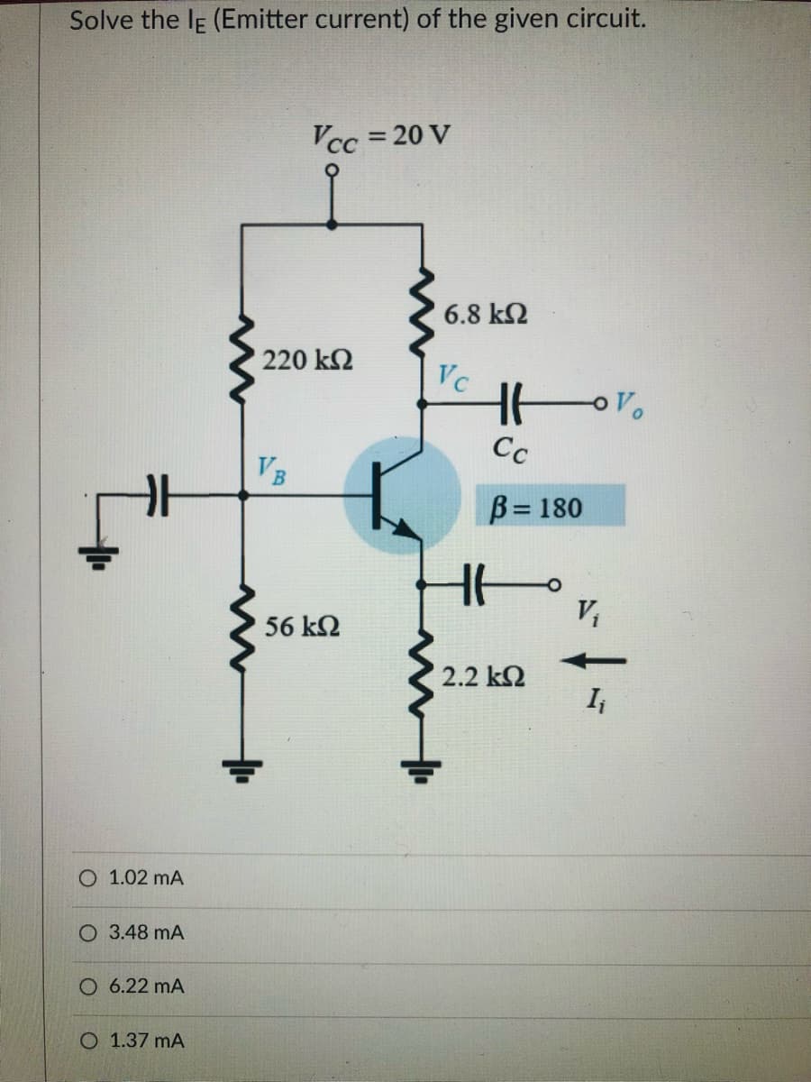 Solve the IE (Emitter current) of the given circuit.
Vcc = 20 V
6.8 k2
220 k2
Vc
Cc
VB
B= 180
%3D
V,
56 k2
2.2 k2
O 1.02 mA
O 3.48 mA
O 6.22 mA
O 1.37 mA
