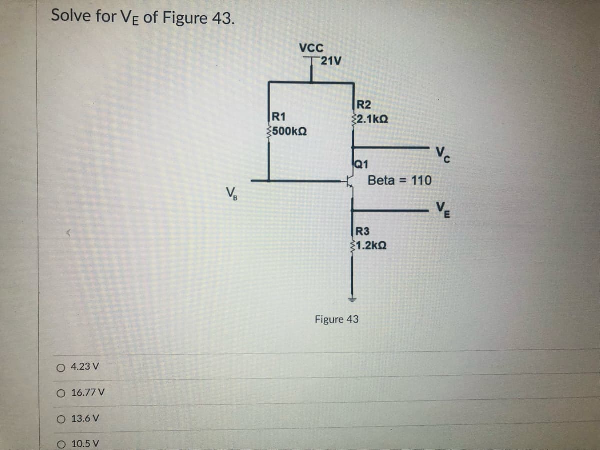 Solve for VE of Figure 43.
VCC
T21V
R2
R1
2.1kQ
3500kQ
Q1
Beta = 110
Vo
R3
1.2kQ
Figure 43
O 4.23 V
O 16.77 V
O 13.6 V
O 10.5 V
