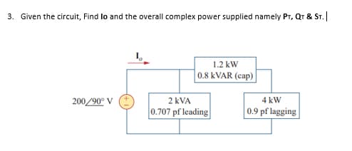 3. Given the circuit, Find lo and the overall complex power supplied namely Pr,
Qr & ST.
1.2 kW
0.8 KVAR (cap)
200/90° V
2 kVA
4 kW
0.707 pf leading
0.9 pf lagging
