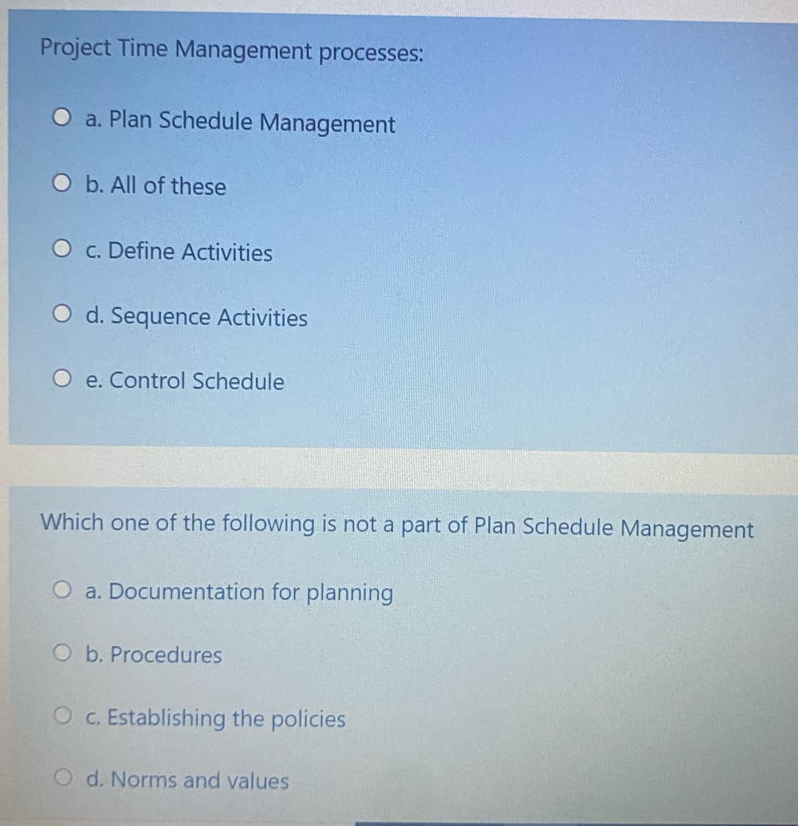 Project Time Management processes:
O a. Plan Schedule Management
O b. All of these
O c. Define Activities
O d. Sequence Activities
e. Control Schedule
Which one of the following is not a part of Plan Schedule Management
O a. Documentation for planning
O b. Procedures
O c. Establishing the policies
O d. Norms and values
