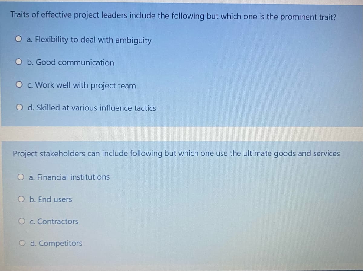 Traits of effective project leaders include the following but which one is the prominent trait?
a. Flexibility to deal with ambiguity
O b. Good communication
O c. Work well with project team
O d. Skilled at various influence tactics
Project stakeholders can include following but which one use the ultimate goods and services
O a. Financial institutions
O b. End users
O c. Contractors
d. Competitors
