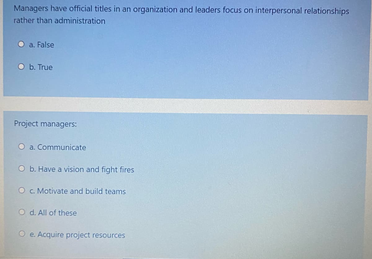 Managers have official titles in an organization and leaders focus on interpersonal relationships
rather than administration
O a. False
O b. True
Project managers:
O a. Communicate
O b. Have a vision and fight fires
O c. Motivate and build teams
O d. All of these
O e. Acquire project resources
