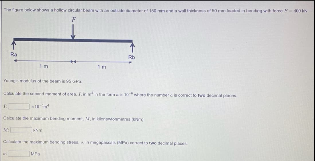 The figure below shows a hollow circular beam with an outside diameter of 150 mm and a wall thickness of 50 mm loaded in bending with force F = 400 kN.
F
Ra
Rb
1 m
1 m
Young's modulus of the beam is 95 GPa.
Calculate the second moment of area, I, in m4 in the form a x 10 6 where the number a is correct to two decimal places.
I:
x10-°m4
Calculate the maximum bending moment, M, in kilonewtonmetres (kNm):
M:
kNm
Calculate the maximum bending stress, o, in megapascals (MPa) correct to two decimal places.
MPa
