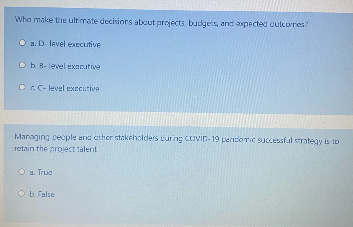 Who make the ultimate decisions about projects, budgets, and expected outcomes?
a. D- level executive
O b. B- level executive
O c. C- level executive
Managing people and other stakeholders during COVID-19 pandemic successful strategy is to
retain the project talent
a. True
O b. False
