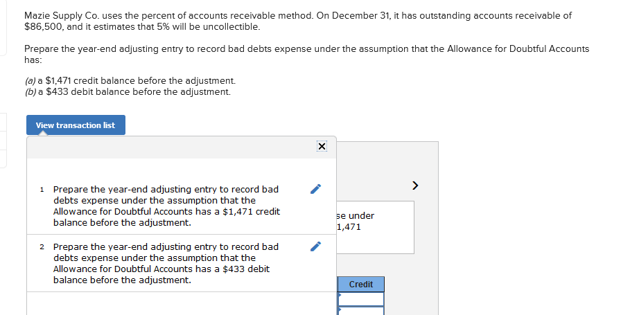 Mazie Supply Co. uses the percent of accounts receivable method. On December 31, it has outstanding accounts receivable of
$86,500, and it estimates that 5% will be uncollectible.
Prepare the year-end adjusting entry to record bad debts expense under the assumption that the Allowance for Doubtful Accounts
has:
(a) a $1,471 credit balance before the adjustment.
(b) a $433 debit balance before the adjustment.
View transaction list
>
1 Prepare the year-end adjusting entry to record bad
debts expense under the assumption that the
Allowance for Doubtful Accounts has a $1,471 credit
balance before the adjustment.
se under
1,471
2 Prepare the year-end adjusting entry to record bad
debts expense under the assumption that the
Allowance for Doubtful Accounts has a $433 debit
balance before the adjustment.
2
Credit
