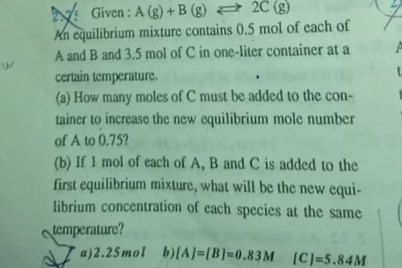 Given : A (g) + B (g) 2 2C (g)
An equilibrium mixture contains 0.5 mol of each of
A and B and 3.5 mol of C in one-liter container at a
certain temperature.
(a) How many moles of C must be added to the con-
tainer to increase the new equilibrium mole number
of A to 0.75?
(b) If 1 mol of each of A, B and C is added to the
first equilibrium mixture, what will be the new equi-
librium concentration of cach species at the same
emperature?
a)2.25mol b)[A]=[B]=0.83M [C]=5.84M
