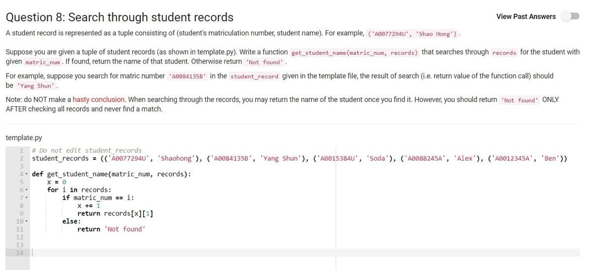 Question 8: Search through student records
View Past Answers
A student record is represented as a tuple consisting of (student's matriculation number, student name). For example, ('A0077294U', 'Shao Hong').
Suppose you are given a tuple of student records (as shown in template.py). Write a function get_student_name (matric_num, records) that searches through records for the student with
given matric num . If found, return the name of that student. Otherwise return 'Not found'.
For example, suppose you search for matric number 'A0084135B' in the student_record given in the template file, the result of search (i.e. return value of the function call) should
be 'Yang Shun'.
Note: do NOT make a hasty conclusion. When searching through the records, you may return the name of the student once you find it. However, you should return 'Not found' ONLY
AFTER checking all records and never find a match.
template.py
# Do not edit student records
student_records = (('A0077294U', 'Shaohong'), ('A0084135B', 'Yang Shun'), ('A0015384U', 'Soda'), ('A0088245A', 'Alex'), ('A0012345A',
1
'Ben'))
4- def get_student_name(matric_num, records):
X = 0
for i in records:
6-
if matric num == i:
X += 1
return records[x][1]
else:
8
9
10-
11
return 'Not found'
12
13
14
