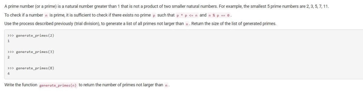 A prime number (or a prime) is a natural number greater than 1 that is not a product of two smaller natural numbers. For example, the smallest 5 prime numbers are 2, 3, 5, 7, 11.
To check if a number n is prime, it is sufficient to check if there exists no prime p such that p * p <= n and n % p == 0.
Use the process described previously (trial division), to generate a list of all primes not larger than n . Return the size of the list of generated primes.
>>> generate_primes (2)
1
>>> generate_primes(3)
2
>>> generate_primes (8)
4
Write the function generate_primes (n) to return the number of primes not larger than n.
