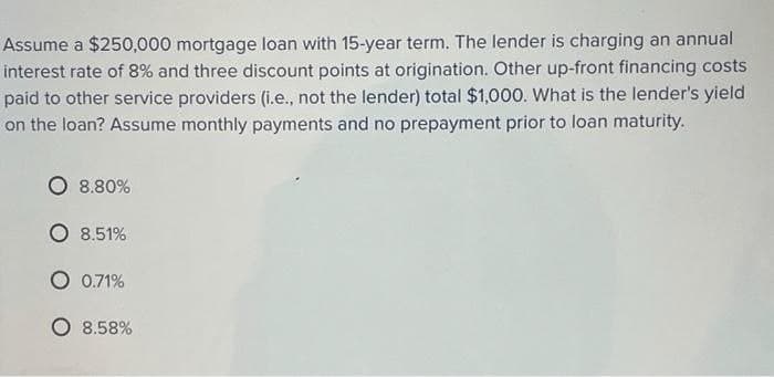 Assume a $250,000 mortgage loan with 15-year term. The lender is charging an annual
interest rate of 8% and three discount points at origination. Other up-front financing costs
paid to other service providers (i.e., not the lender) total $1,000. What is the lender's yield
on the loan? Assume monthly payments and no prepayment prior to loan maturity.
8.80%
O 8.51%
O 0.71%
○ 8.58%