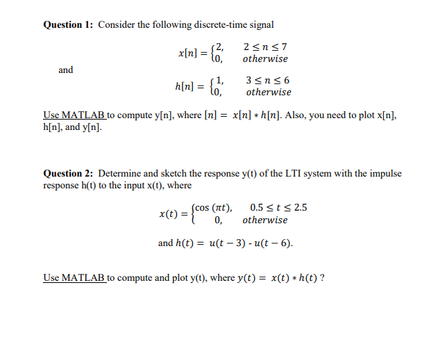 Question 1: Consider the following discrete-time signal
2,
x[n] = {o,
2≤n≤7
otherwise
and
3≤n≤6
h[n] = { 1,
otherwise
Use MATLAB to compute y[n], where [n] = x[n] *h[n]. Also, you need to plot x[n],
h[n], and y[n].
Question 2: Determine and sketch the response y(t) of the LTI system with the impulse
response h(t) to the input x(t), where
x(t): =
(cos (nt),
0,
0.5 ≤ t ≤ 2.5
otherwise
and h(t) = u(t-3) -u(t - 6).
Use MATLAB to compute and plot y(t), where y(t) = x(t) * h(t)?
