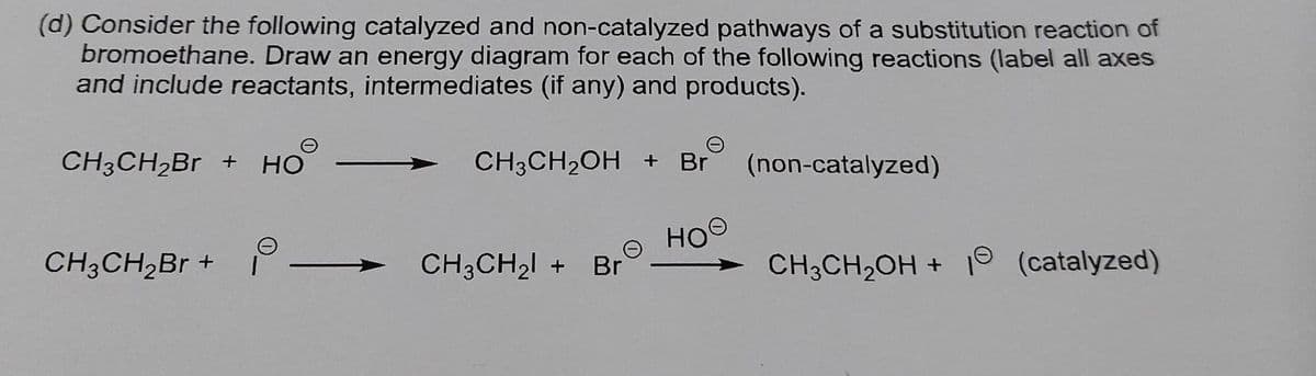 (d) Consider the following catalyzed and non-catalyzed pathways of a substitution reaction of
bromoethane. Draw an energy diagram for each of the following reactions (label all axes
and include reactants, intermediates (if any) and products).
CH3CH₂Br + HO
CH³CH₂OH + B (non-catalyzed)
ное
CH3CH₂Br +
CH3CH₂OH + 1 (catalyzed)
CH3CH₂ + Br