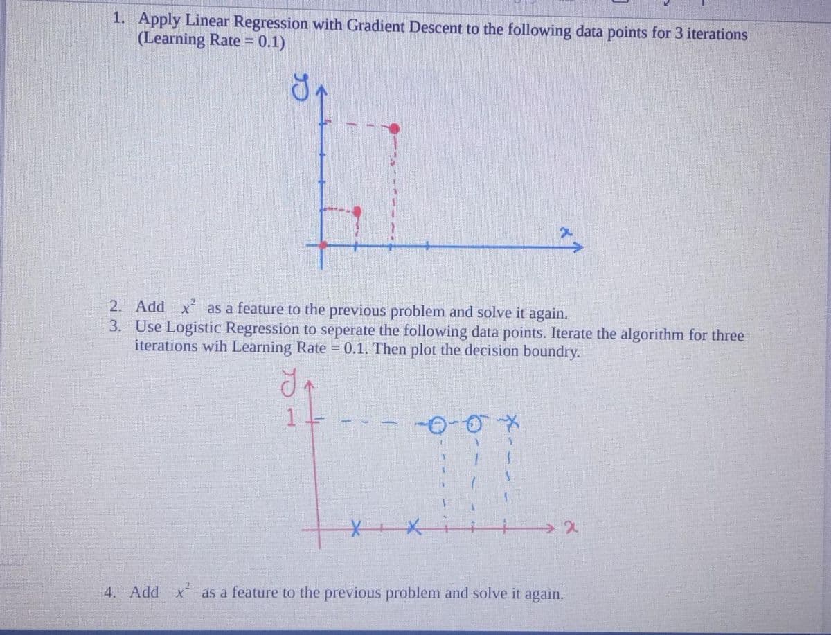 1. Apply Linear Regression with Gradient Descent to the following data points for 3 iterations
(Learning Rate = 0.1)
2. Add x² as a feature to the previous problem and solve it again.
3.
Use Logistic Regression to seperate the following data points. Iterate the algorithm for three
iterations wih Learning Rate = 0.1. Then plot the decision boundry.
1
-оох
XX
x
4. Add x as a feature to the previous problem and solve it again.