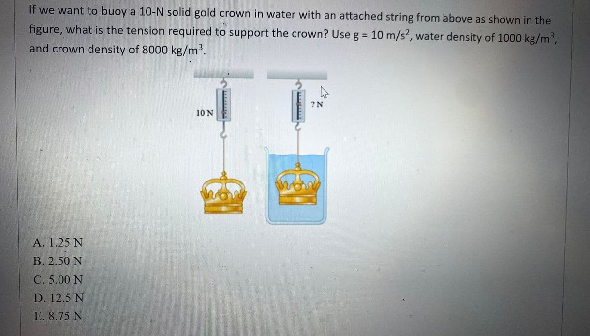 If we want to buoy a 10-N solid gold crown in water with an attached string from above as shown in the
figure, what is the tension required to support the crown? Use g = 10 m/s², water density of 1000 kg/m³,
and crown density of 8000 kg/m³.
A. 1.25 N
B. 2.50 N
C. 5.00 N
D. 12.5 N
E. 8.75 N
10 N
MON
D
? N
&
home