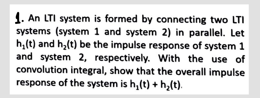 1. An LTI system is formed by connecting two LTI
systems (system 1 and system 2) in parallel. Let
h₂(t) and h₂(t) be the impulse response of system 1
and system 2, respectively. With the use of
convolution integral, show that the overall impulse
response of the system is h₂(t) + h₂(t).