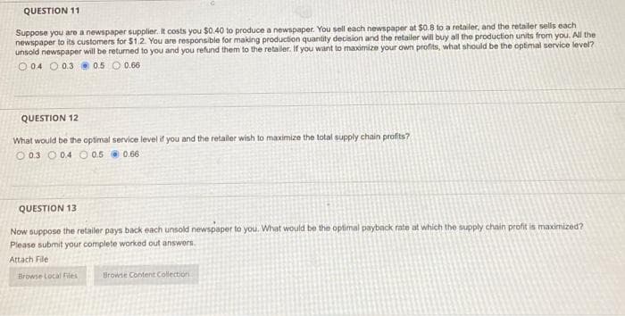 QUESTION 11
Suppose you are a newspaper supplier. It costs you $0.40 to produce a newspaper. You sell each newspaper at $0.8 to a retailer, and the retailer sells each
newspaper to its customers for $1.2. You are responsible for making production quantity decision and the retailer will buy all the production units from you. All the
unsold newspaper will be returned to you and you refund them to the retailer. If you want to maximize your own profits, what should be the optimal service level?
O 04 0.3 0.5 0.66
QUESTION 12
What would be the optimal service level if you and the retailer wish to maximize the total supply chain profits?
0.3
0.4 0.5 0.66
QUESTION 13
Now suppose the retailer pays back each unsold newspaper to you. What would be the optimal payback rate at which the supply chain profit is maximized?
Please submit your complete worked out answers.
Attach File
Browse Local Files
Browse Content Collection