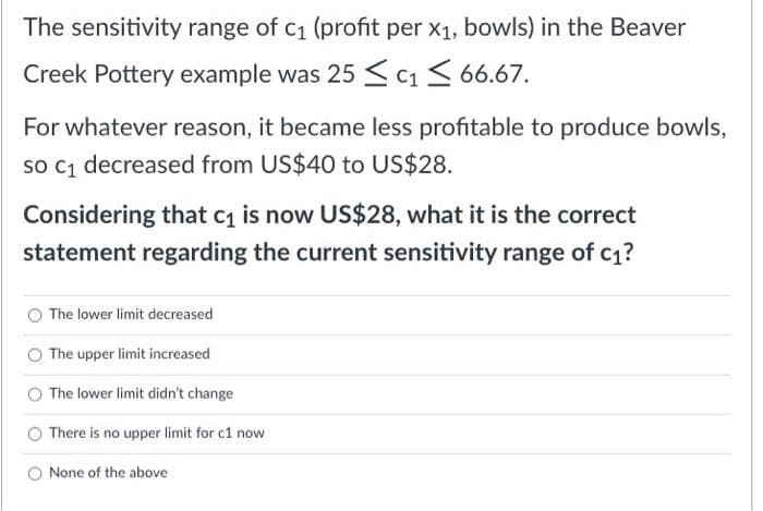 The sensitivity range of c₁ (profit per x₁, bowls) in the Beaver
Creek Pottery example was 25 ≤ c₁ ≤ 66.67.
For whatever reason, it became less profitable to produce bowls,
so C₁ decreased from US$40 to US$28.
Considering that c₁ is now US$28, what it is the correct
statement regarding the current sensitivity range of c₁?
The lower limit decreased
The upper limit increased
The lower limit didn't change
There is no upper limit for c1 now
None of the above
