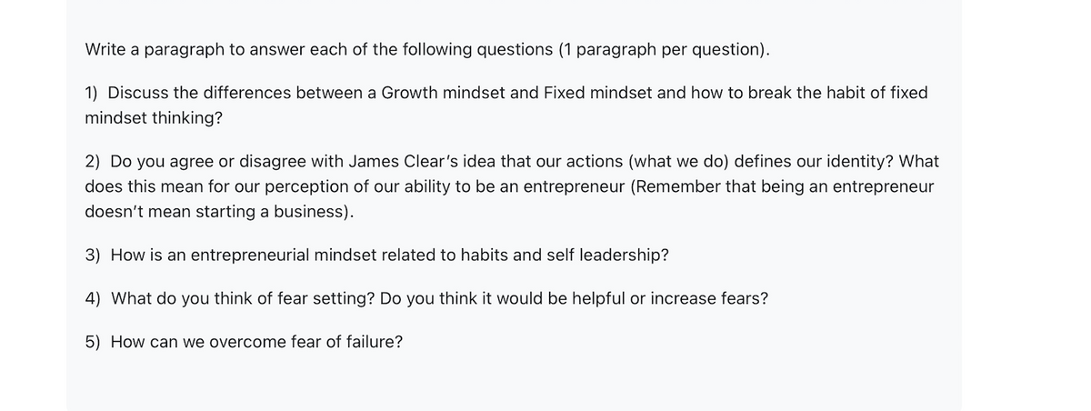 Write a paragraph to answer each of the following questions (1 paragraph per question).
1) Discuss the differences between a Growth mindset and Fixed mindset and how to break the habit of fixed
mindset thinking?
2) Do you agree or disagree with James Clear's idea that our actions (what we do) defines our identity? What
does this mean for our perception of our ability to be an entrepreneur (Remember that being an entrepreneur
doesn't mean starting a business).
3) How is an entrepreneurial mindset related to habits and self leadership?
4) What do you think of fear setting? Do you think it would be helpful or increase fears?
5) How can we overcome fear of failure?