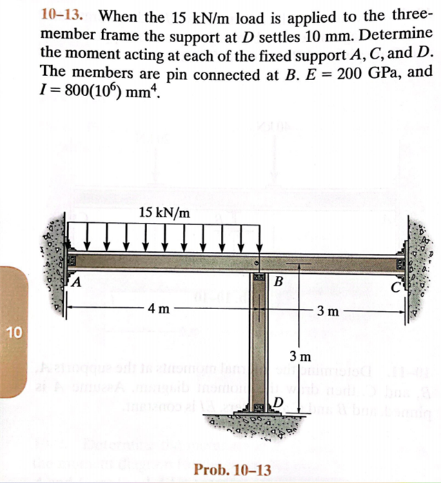 10
10-13. When the 15 kN/m load is applied to the three-
member frame the support at D settles 10 mm. Determine
the moment acting at each of the fixed support A, C, and D.
The members are pin connected at B. E = 200 GPa, and
I=800(106) mm².
15 kN/m
B
C
4 m
FA
D
Prob. 10-13
3 m
3 m