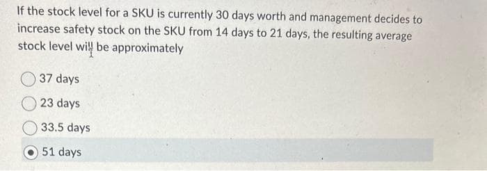 If the stock level for a SKU is currently 30 days worth and management decides to
increase safety stock on the SKU from 14 days to 21 days, the resulting average
stock level will be approximately
37 days
23 days
33.5 days
51 days