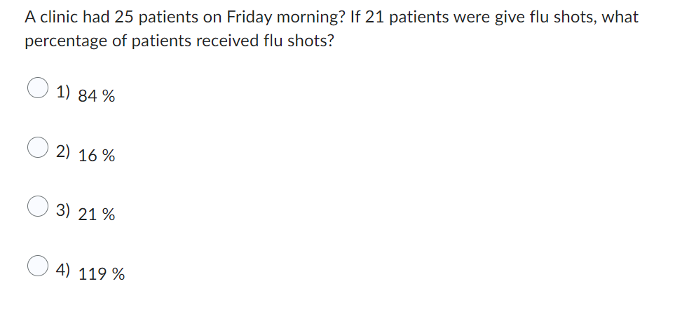 A clinic had 25 patients on Friday morning? If 21 patients were give flu shots, what
percentage of patients received flu shots?
1) 84%
2) 16%
3) 21%
4) 119 %