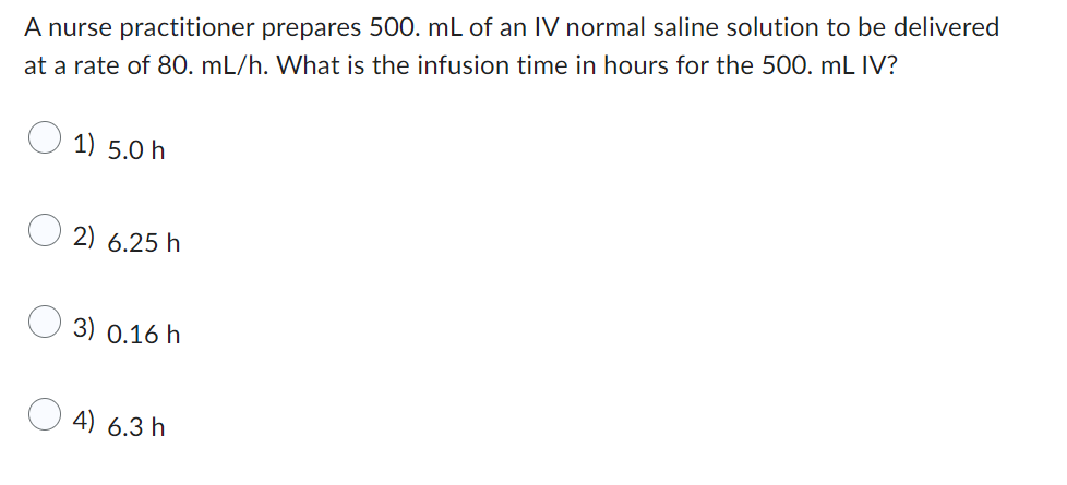 A nurse practitioner prepares 500. mL of an IV normal saline solution to be delivered
at a rate of 80. mL/h. What is the infusion time in hours for the 500. mL IV?
1) 5.0 h
2) 6.25 h
3) 0.16 h
4) 6.3 h