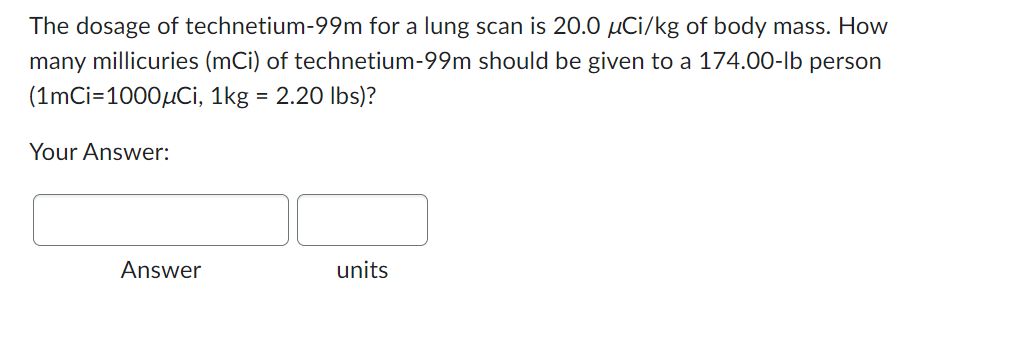 The dosage of technetium-99m for a lung scan is 20.0 µCi/kg of body mass. How
many millicuries (mCi) of technetium-99m should be given to a 174.00-lb person
(1mCi=1000μCi, 1kg = 2.20 lbs)?
Your Answer:
Answer
units