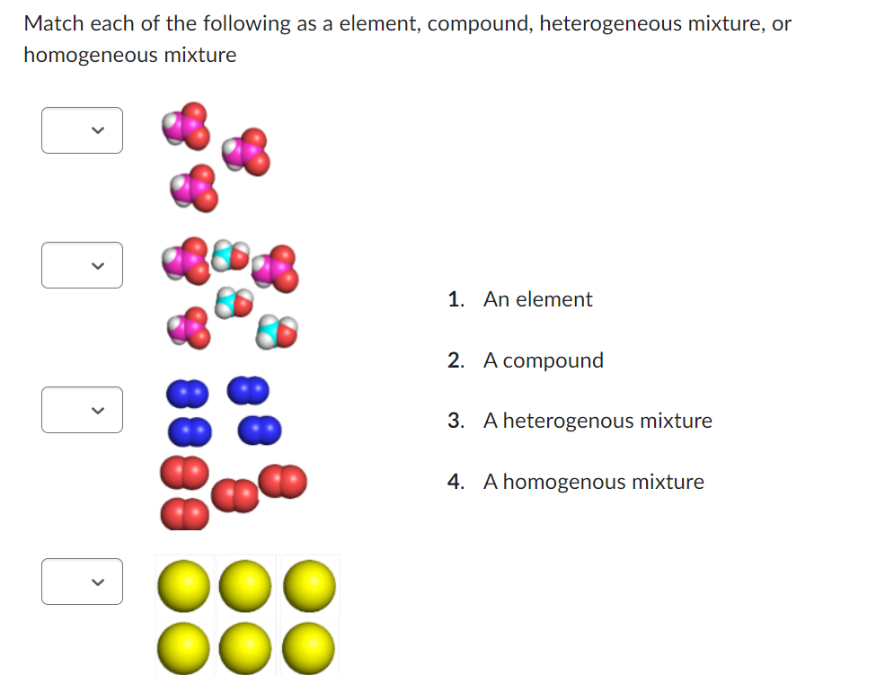 Match each of the following as a element, compound, heterogeneous mixture, or
homogeneous mixture
1. An element
2. A compound
3. A heterogenous mixture
4. A homogenous mixture