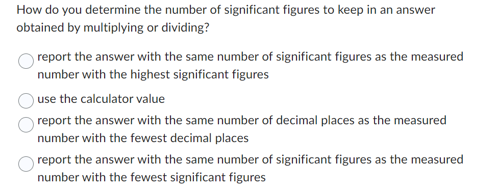 How do you determine the number of significant figures to keep in an answer
obtained by multiplying or dividing?
report the answer with the same number of significant figures as the measured
number with the highest significant figures
use the calculator value
report the answer with the same number of decimal places as the measured
number with the fewest decimal places
report the answer with the same number of significant figures as the measured
number with the fewest significant figures