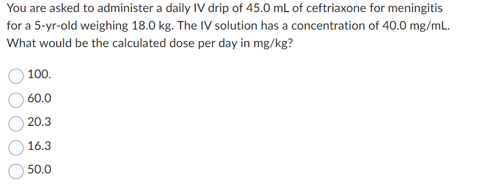 You are asked to administer a daily IV drip of 45.0 mL of ceftriaxone for meningitis
for a 5-yr-old weighing 18.0 kg. The IV solution has a concentration of 40.0 mg/mL.
What would be the calculated dose per day in mg/kg?
100.
60.0
20.3
16.3
50.0
