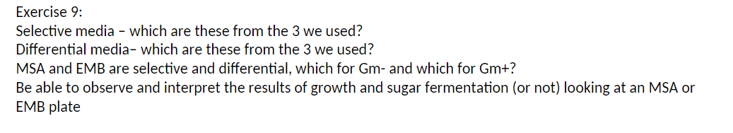 Exercise 9:
Selective media- which are these from the 3 we used?
Differential media- which are these from the 3 we used?
MSA and EMB are selective and differential, which for Gm- and which for Gm+?
Be able to observe and interpret the results of growth and sugar fermentation (or not) looking at an MSA or
EMB plate