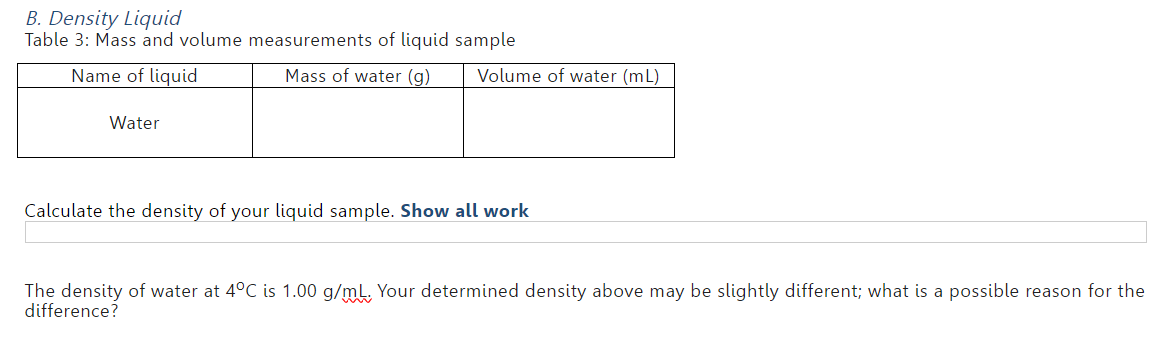 B. Density Liquid
Table 3: Mass and volume measurements of liquid sample
Name of liquid
Mass of water (g)
Water
Volume of water (mL)
Calculate the density of your liquid sample. Show all work
The density of water at 4°C is 1.00 g/mL. Your determined density above may be slightly different; what is a possible reason for the
difference?