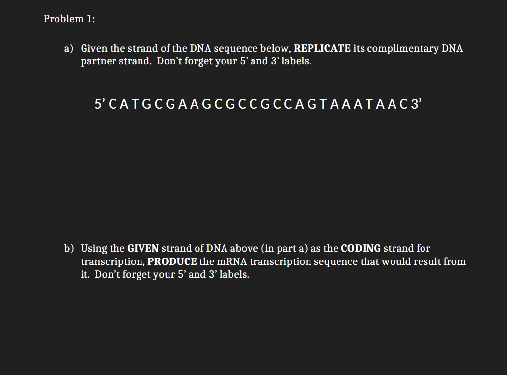 Problem 1:
a) Given the strand of the DNA sequence below, REPLICATE its complimentary DNA
partner strand. Don't forget your 5' and 3' labels.
5' C ATG CGAAGC GCC GCCAGTAAATAAC 3'
b) Using the GIVEN strand of DNA above (in part a) as the CODING strand for
transcription, PRODUCE the mRNA transcription sequence that would result from
it. Don't forget your 5' and 3' labels.
