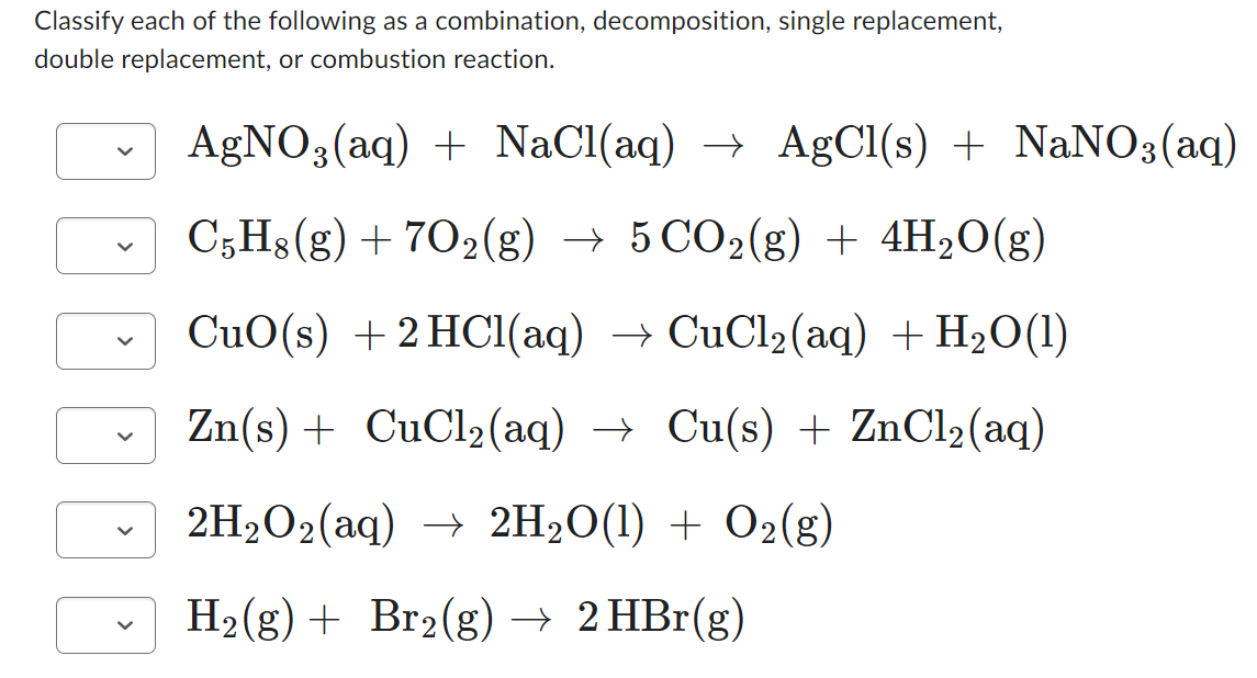 Classify each of the following as a combination, decomposition, single replacement,
double replacement, or combustion reaction.
AgNO3(aq) + NaCl(aq) → AgCl(s) + NaNO3(aq)
C5H8(g) +702(g) → 5 CO2(g) + 4H₂O(g)
CuO(s) +2HCl(aq) → CuCl2(aq) +H,O(1)
Zn(s) + CuCl₂(aq) → Cu(s) + ZnCl₂ (aq)
2H₂O₂(aq) →→ 2H₂O(1) + O2(g)
H₂(g) + Br2(g) → 2 HBr(g)