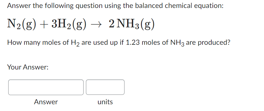 Answer the following question using the balanced chemical equation:
N₂(g) + 3H₂(g) → 2 NH3(g)
How many moles of H₂ are used up if 1.23 moles of NH3 are produced?
Your Answer:
Answer
units