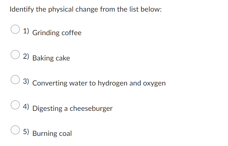 Identify the physical change from the list below:
1) Grinding coffee
2) Baking cake
3) Converting water to hydrogen and oxygen
4) Digesting a cheeseburger
5) Burning coal