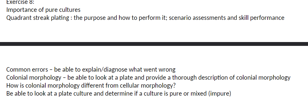 Exercise 8:
Importance of pure cultures
Quadrant streak plating: the purpose and how to perform it; scenario assessments and skill performance
Common errors - be able to explain/diagnose what went wrong
Colonial morphology - be able to look at a plate and provide a thorough description of colonial morphology
How is colonial morphology different from cellular morphology?
Be able to look at a plate culture and determine if a culture is pure or mixed (impure)