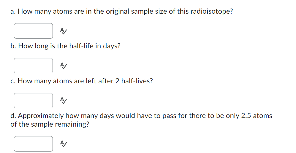 a. How many atoms are in the original sample size of this radioisotope?
b. How long is the half-life in days?
c. How many atoms are left after 2 half-lives?
d. Approximately how many days would have to pass for there to be only 2.5 atoms
of the sample remaining?