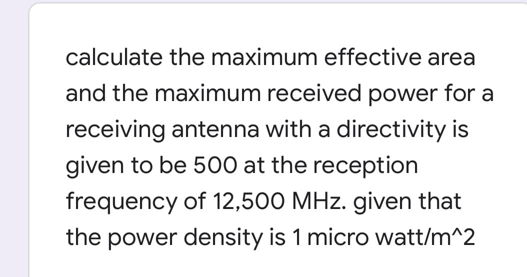 calculate the maximum effective area
and the maximum received power for a
receiving antenna with a directivity is
given to be 500 at the reception
frequency of 12,500 MHz. given that
the power density is 1 micro watt/m^2

