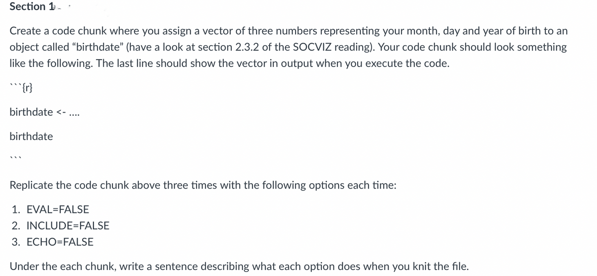 Section 1-
Create a code chunk where you assign a vector of three numbers representing your month, day and year of birth to an
object called "birthdate" (have a look at section 2.3.2 of the SOCVIZ reading). Your code chunk should look something
like the following. The last line should show the vector in output when you execute the code.
{r}
birthdate <-
birthdate
Replicate the code chunk above three times with the following options each time:
1. EVAL=FALSE
2. INCLUDE=FALSE
3. ECHO=FALSE
Under the each chunk, write a sentence describing what each option does when you knit the file.
