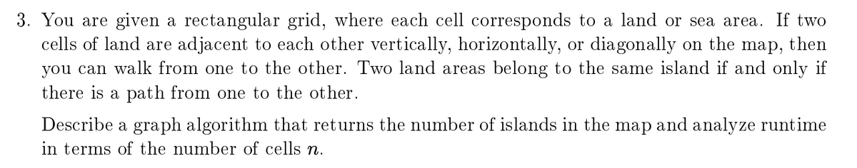 3. You are given a rectangular grid, where each cell corresponds to a land or sea area. If two
cells of land are adjacent to each other vertically, horizontally, or diagonally on the
you can walk from one to the other. Two land areas belong to the same island if and only if
map,
then
there is a path from one to the other.
Describe a graph algorithm that returns the number of islands in the map and analyze runtime
in terms of the number of cells n.
